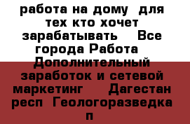 работа на дому  для тех кто хочет зарабатывать. - Все города Работа » Дополнительный заработок и сетевой маркетинг   . Дагестан респ.,Геологоразведка п.